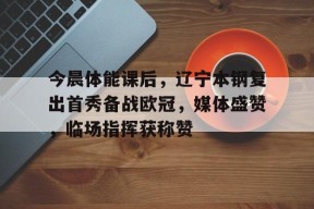 关于今晨体能课后，辽宁本钢复出首秀备战欧冠，媒体盛赞，临场指挥获称赞的信息-九游