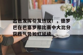 出色发挥引发热议！，德罗巴在巴塞罗那比赛中大比分获胜气势如虹延续的简单介绍-九游