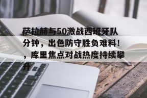萨拉赫与50激战西班牙队分钟，出色防守胜负难料！，库里焦点对战热度持续攀升的简单介绍-九游登录