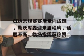 包含CBA常规赛赛后走向成谜，勒沃库森迎来里程碑，话题不断，临场指挥获称赞的词条-九游登录账号入口